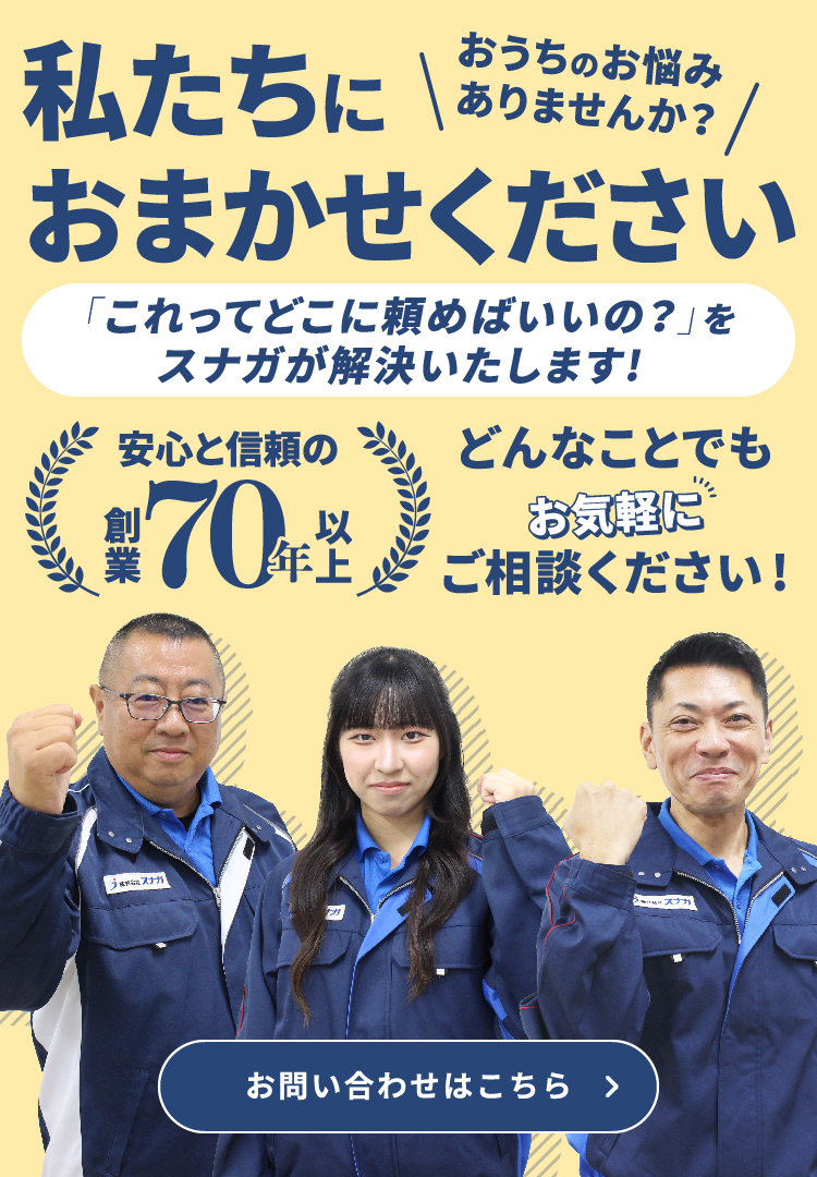 私たちにおまかせください 「これってどこに頼めばいいの？」をスナガが解決いたします！ 安心と信頼の創業70年以上 おうちのお悩みありませんか？ どんなことでもお気軽にご相談ください！