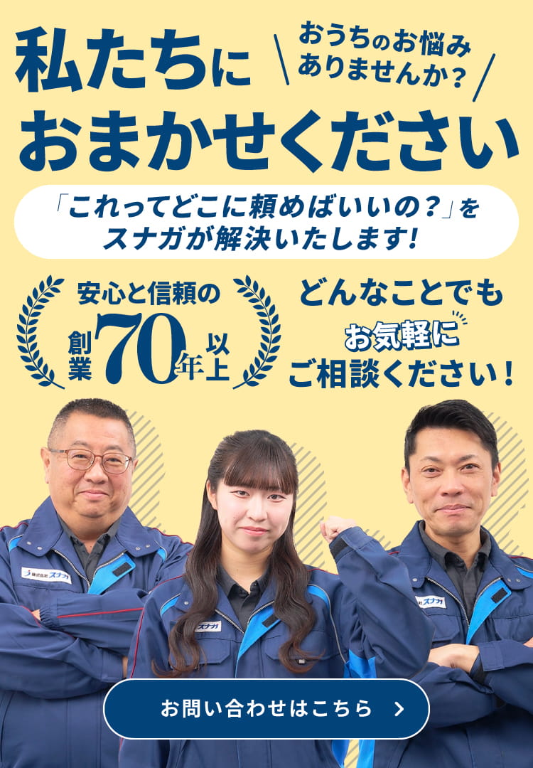 私たちにおまかせください 「これってどこに頼めばいいの？」をスナガが解決いたします！ 安心と信頼の創業70年以上 おうちのお悩みありませんか？ どんなことでもお気軽にご相談ください！