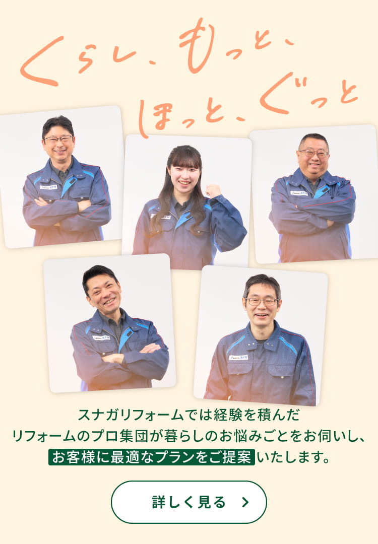 くらし、もっと、ほっと、ぐっと スナガリフォームでは経験を積んだリフォームのプロ集団が暮らしのお悩みごとをお伺いし、お客様に最適なプランをご提案いたします。